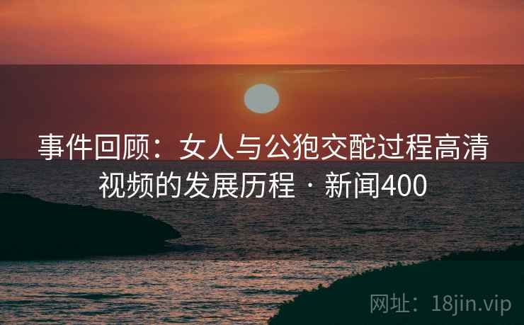 事件回顾：女人与公狍交酡过程高清视频的发展历程 · 新闻400