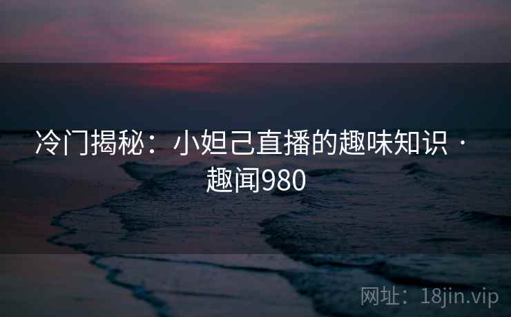 冷门揭秘：小妲己直播的趣味知识 · 趣闻980