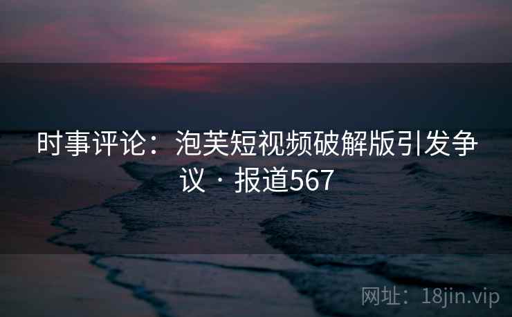 时事评论：泡芙短视频破解版引发争议 · 报道567