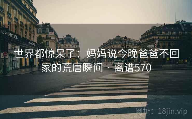 世界都惊呆了:妈妈说今晚爸爸不回家的荒唐瞬间 · 离谱570