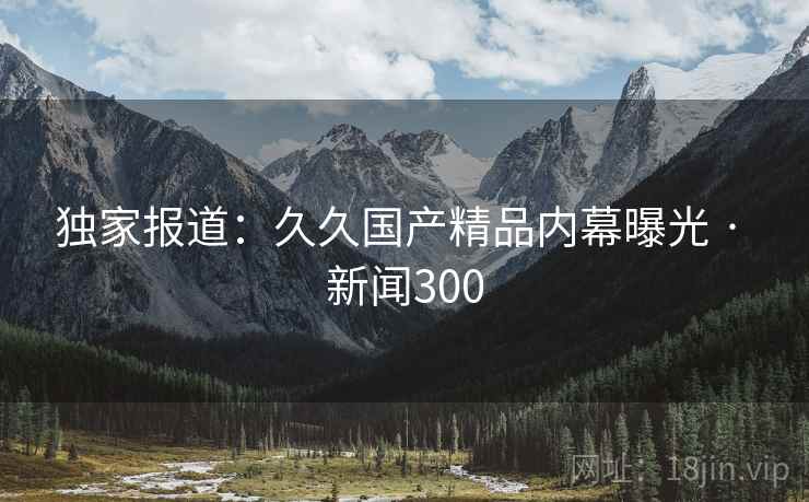 独家报道:久久国产精品内幕曝光 · 新闻300